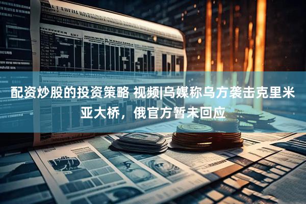 配资炒股的投资策略 视频|乌媒称乌方袭击克里米亚大桥，俄官方暂未回应