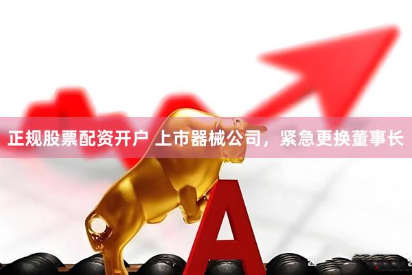 正规股票配资开户 上市器械公司，紧急更换董事长