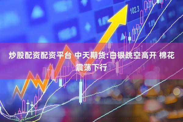 炒股配资配资平台 中天期货:白银跳空高开 棉花震荡下行