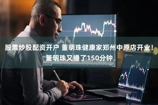股票炒股配资开户 董明珠健康家郑州中原店开业！董明珠又播了150分钟