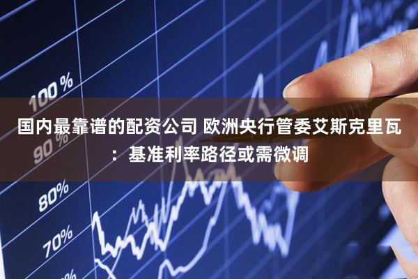 国内最靠谱的配资公司 欧洲央行管委艾斯克里瓦：基准利率路径或需微调