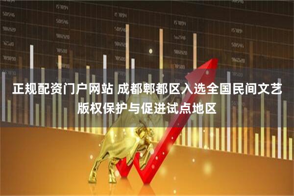 正规配资门户网站 成都郫都区入选全国民间文艺版权保护与促进试点地区