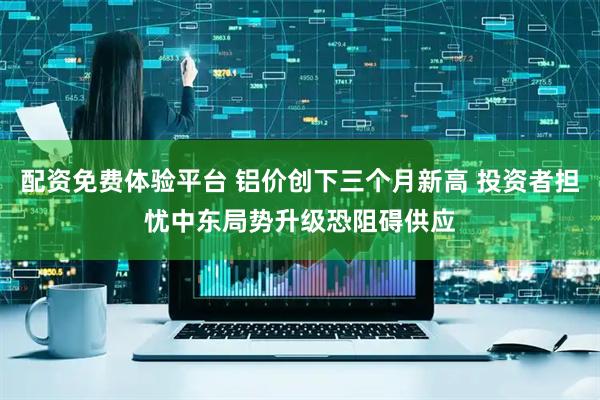 配资免费体验平台 铝价创下三个月新高 投资者担忧中东局势升级恐阻碍供应