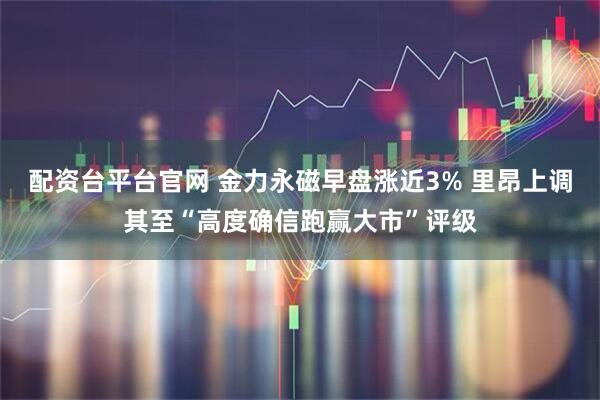 配资台平台官网 金力永磁早盘涨近3% 里昂上调其至“高度确信跑赢大市”评级