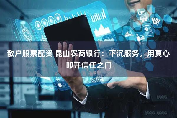 散户股票配资 昆山农商银行：下沉服务，用真心叩开信任之门