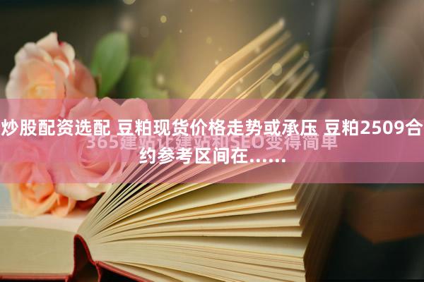 炒股配资选配 豆粕现货价格走势或承压 豆粕2509合约参考区间在......
