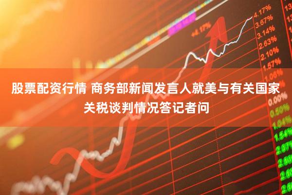 股票配资行情 商务部新闻发言人就美与有关国家关税谈判情况答记者问