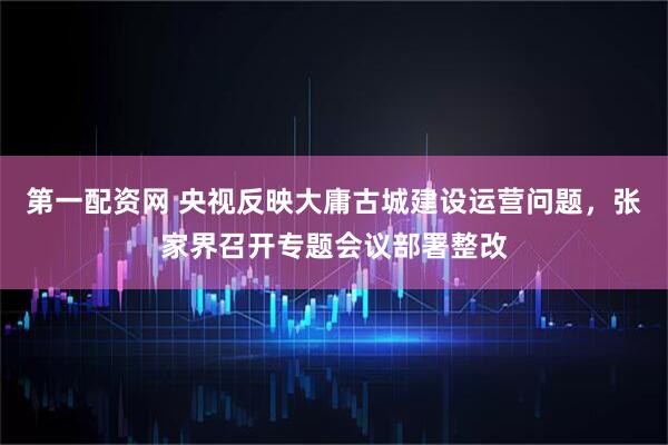 第一配资网 央视反映大庸古城建设运营问题，张家界召开专题会议部署整改