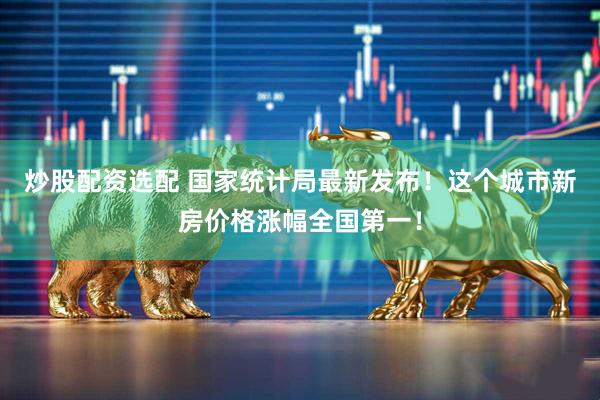 炒股配资选配 国家统计局最新发布！这个城市新房价格涨幅全国第一！