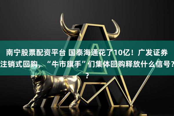 南宁股票配资平台 国泰海通花了10亿！广发证券注销式回购，“牛市旗手”们集体回购释放什么信号？