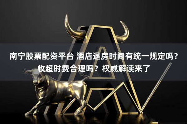 南宁股票配资平台 酒店退房时间有统一规定吗？收超时费合理吗？权威解读来了