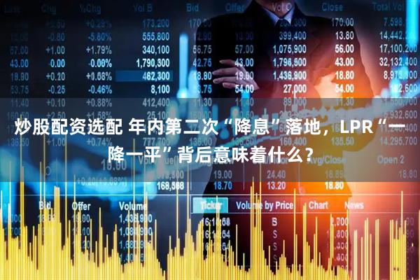 炒股配资选配 年内第二次“降息”落地，LPR“一降一平”背后意味着什么？