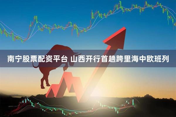 南宁股票配资平台 山西开行首趟跨里海中欧班列