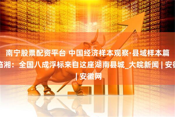 南宁股票配资平台 中国经济样本观察·县域样本篇丨临湘：全国八成浮标来自这座湖南县城_大皖新闻 | 安徽网