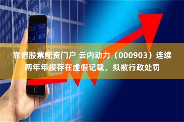 靠谱股票配资门户 云内动力（000903）连续两年年报存在虚假记载，拟被行政处罚