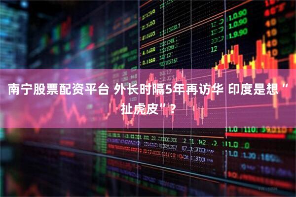 南宁股票配资平台 外长时隔5年再访华 印度是想“扯虎皮”？
