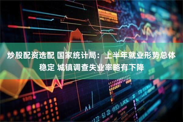 炒股配资选配 国家统计局：上半年就业形势总体稳定 城镇调查失业率略有下降