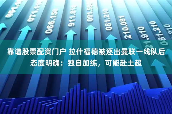 靠谱股票配资门户 拉什福德被逐出曼联一线队后态度明确：独自加练，可能赴土超