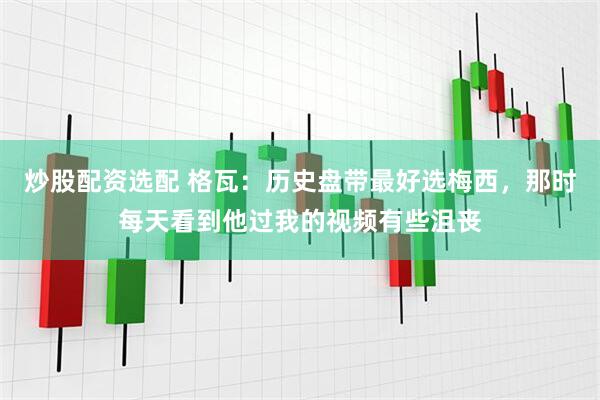 炒股配资选配 格瓦：历史盘带最好选梅西，那时每天看到他过我的视频有些沮丧