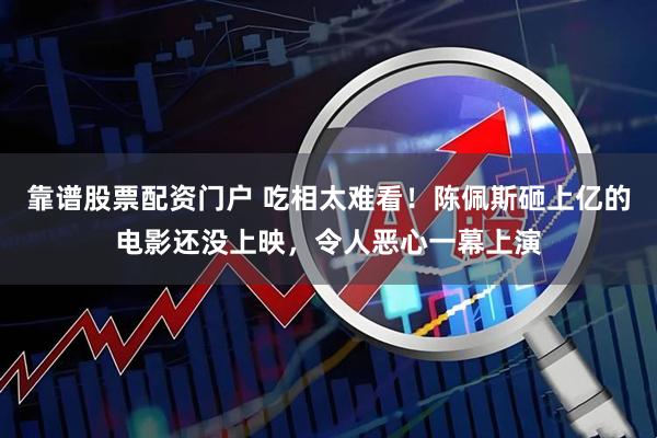 靠谱股票配资门户 吃相太难看！陈佩斯砸上亿的电影还没上映，令人恶心一幕上演