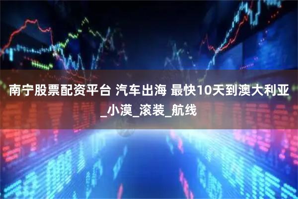 南宁股票配资平台 汽车出海 最快10天到澳大利亚_小漠_滚装_航线