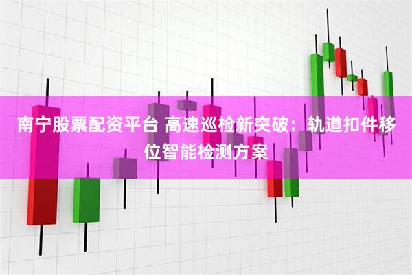 南宁股票配资平台 高速巡检新突破：轨道扣件移位智能检测方案