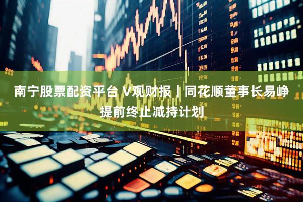 南宁股票配资平台 V观财报｜同花顺董事长易峥提前终止减持计划