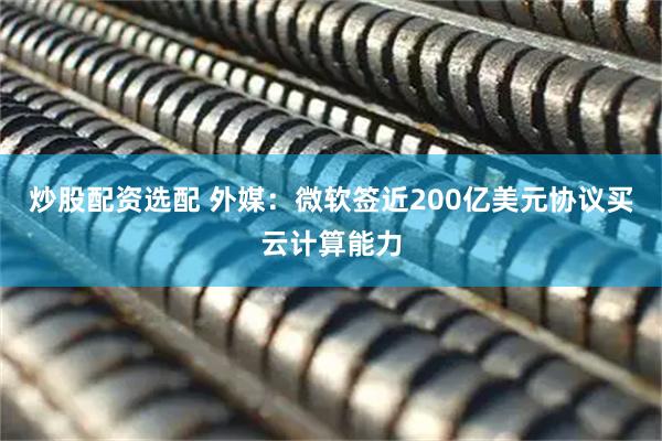 炒股配资选配 外媒：微软签近200亿美元协议买云计算能力
