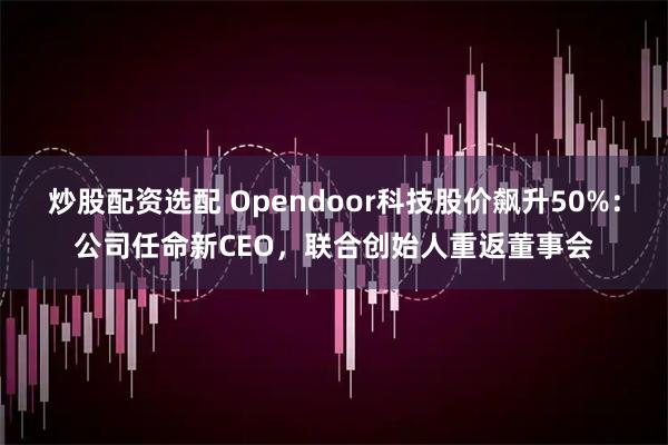 炒股配资选配 Opendoor科技股价飙升50%：公司任命新CEO，联合创始人重返董事会