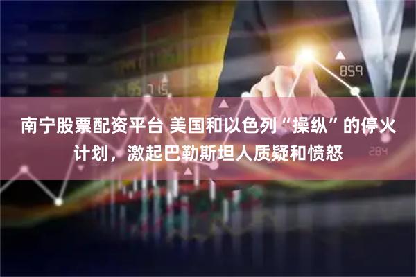 南宁股票配资平台 美国和以色列“操纵”的停火计划，激起巴勒斯坦人质疑和愤怒