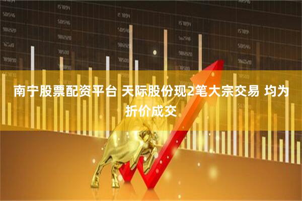 南宁股票配资平台 天际股份现2笔大宗交易 均为折价成交