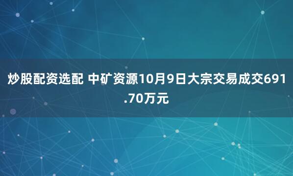 炒股配资选配 中矿资源10月9日大宗交易成交691.70万元