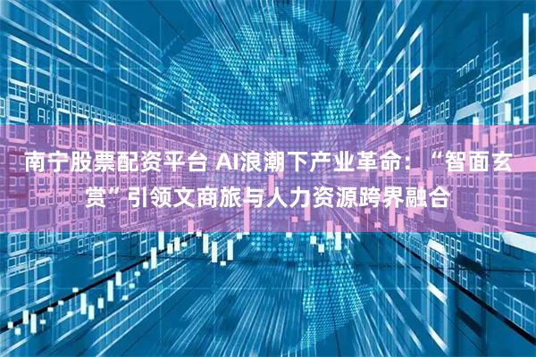 南宁股票配资平台 AI浪潮下产业革命：“智面玄赏”引领文商旅与人力资源跨界融合