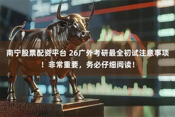 南宁股票配资平台 26广外考研最全初试注意事项！非常重要，务必仔细阅读！