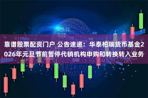 靠谱股票配资门户 公告速递:华泰柏瑞货币基金2026年元旦节前暂停代销机构申购和转换转入业务