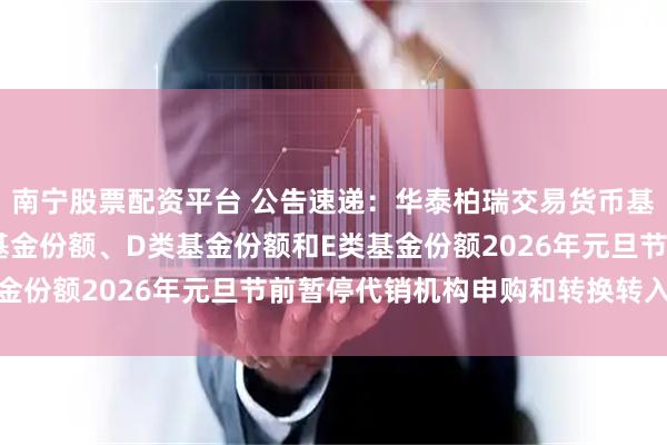 南宁股票配资平台 公告速递：华泰柏瑞交易货币基金B类基金份额、C类基金份额、D类基金份额和E类基金份额2026年元旦节前暂停代销机构申购和转换转入业务