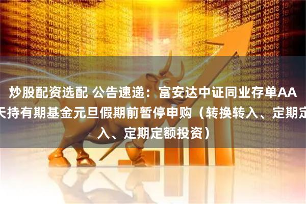 炒股配资选配 公告速递:富安达中证同业存单AAA指数7天持有期基金元旦假期前暂停申购(转换转入、定期定额投资)