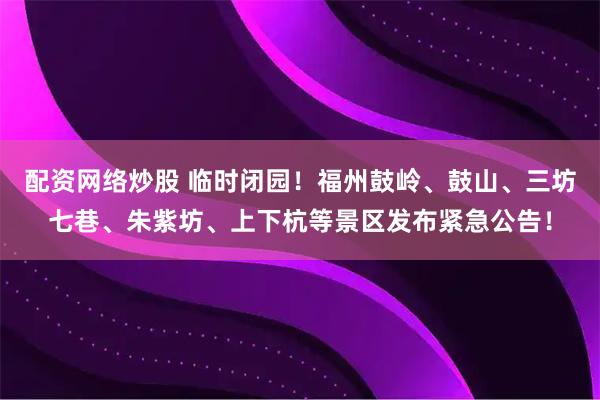 配资网络炒股 临时闭园！福州鼓岭、鼓山、三坊七巷、朱紫坊、上下杭等景区发布紧急公告！